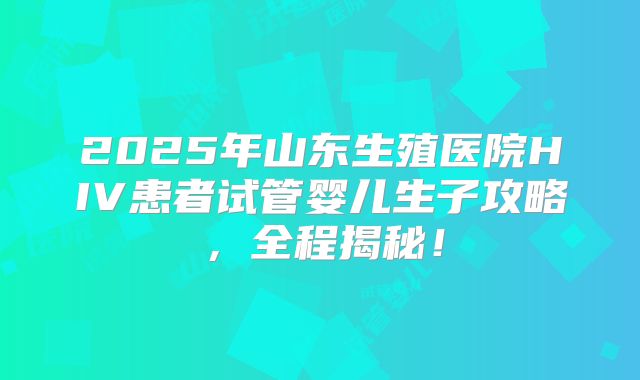 2025年山东生殖医院HIV患者试管婴儿生子攻略,全程揭秘!