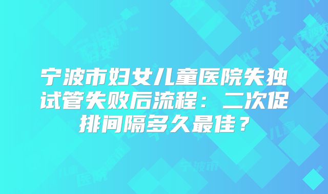 宁波市妇女儿童医院失独试管失败后流程：二次促排间隔多久最佳？