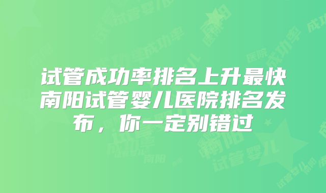 试管成功率排名上升最快南阳试管婴儿医院排名发布，你一定别错过