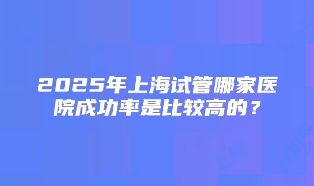 2025年上海试管哪家医院成功率是比较高的？