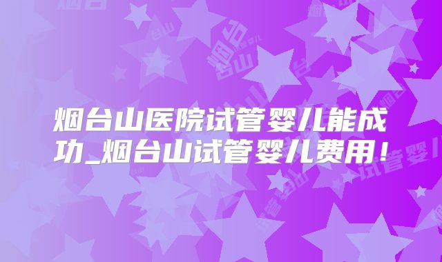 烟台山医院试管婴儿能成功_烟台山试管婴儿费用!