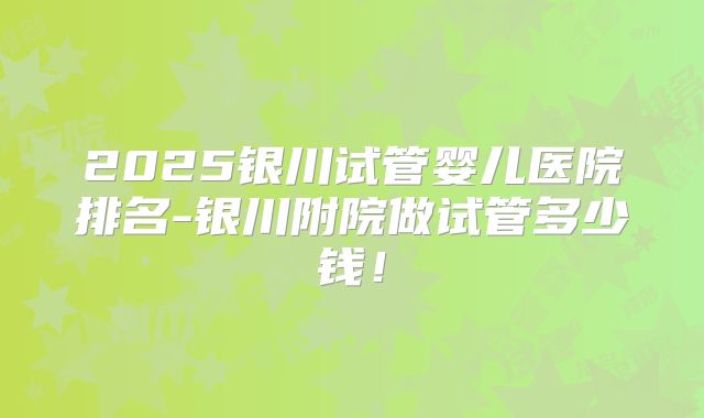 2025银川试管婴儿医院排名-银川附院做试管多少钱!