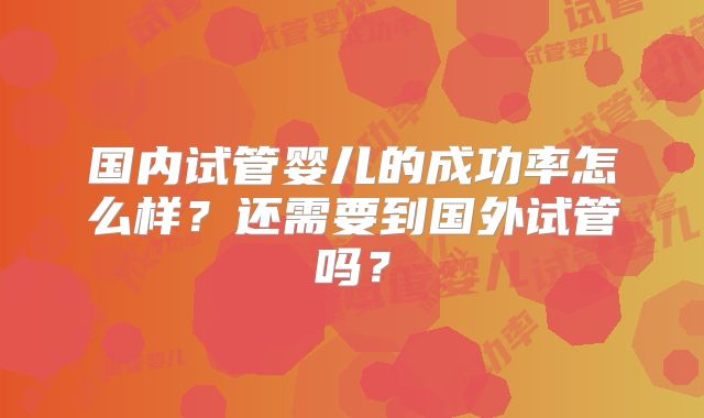国内试管婴儿的成功率怎么样?还需要到国外试管吗?