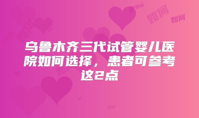 乌鲁木齐三代试管婴儿医院如何选择，患者可参考这2点