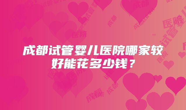 成都试管婴儿医院哪家较好能花多少钱？