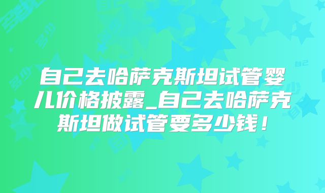 自己去哈萨克斯坦试管婴儿价格披露_自己去哈萨克斯坦做试管要多少钱！
