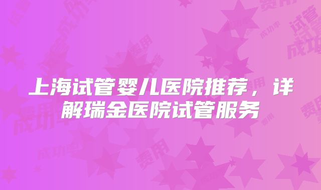 上海试管婴儿医院推荐，详解瑞金医院试管服务