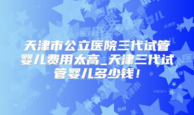 天津市公立医院三代试管婴儿费用太高_天津三代试管婴儿多少钱！