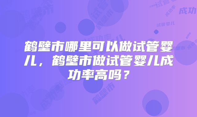 鹤壁市哪里可以做试管婴儿,鹤壁市做试管婴儿成功率高吗?