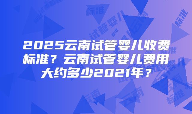 2025云南试管婴儿收费标准？云南试管婴儿费用大约多少2021年？