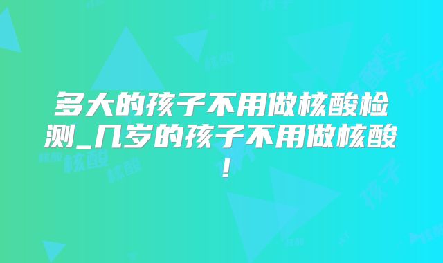多大的孩子不用做核酸检测_几岁的孩子不用做核酸!