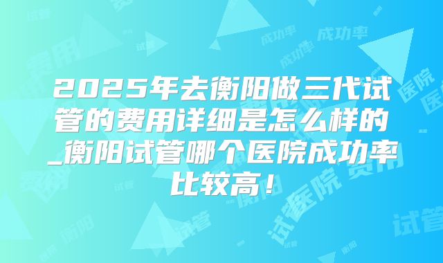 2025年去衡阳做三代试管的费用详细是怎么样的_衡阳试管哪个医院成功率比较高！