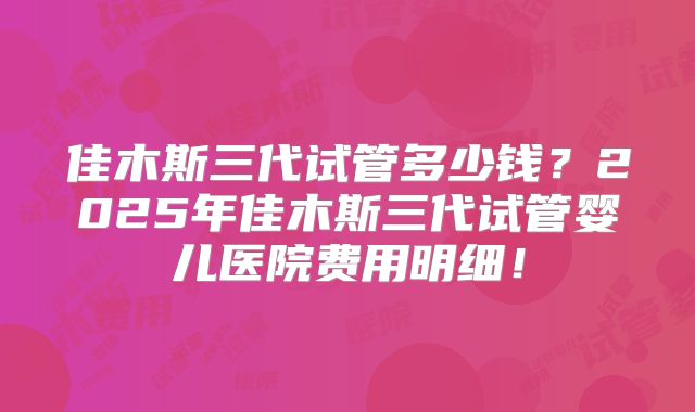 佳木斯三代试管多少钱？2025年佳木斯三代试管婴儿医院费用明细！