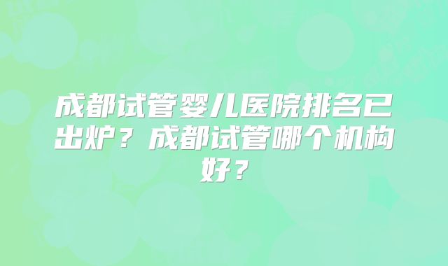 成都试管婴儿医院排名已出炉？成都试管哪个机构好？