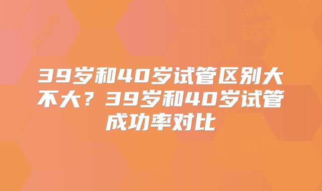 39岁和40岁试管区别大不大?39岁和40岁试管成功率对比
