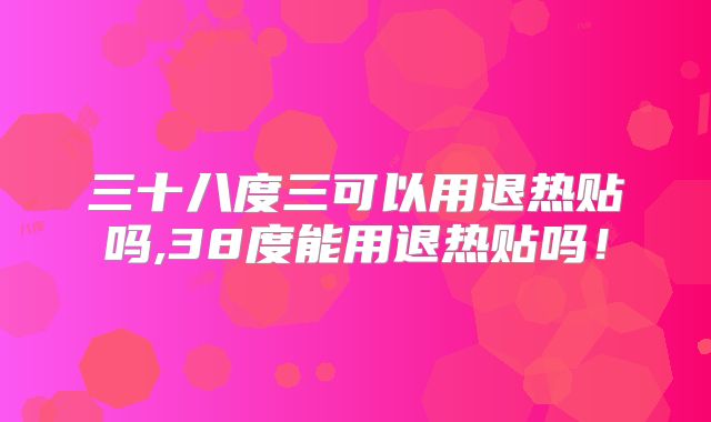 三十八度三可以用退热贴吗,38度能用退热贴吗！