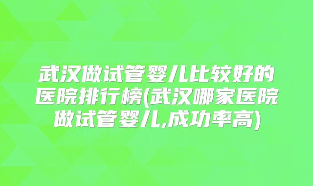武汉做试管婴儿比较好的医院排行榜(武汉哪家医院做试管婴儿,成功率高)