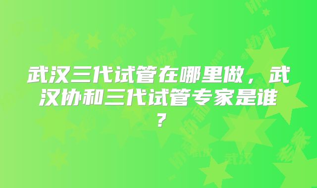 武汉三代试管在哪里做，武汉协和三代试管专家是谁？