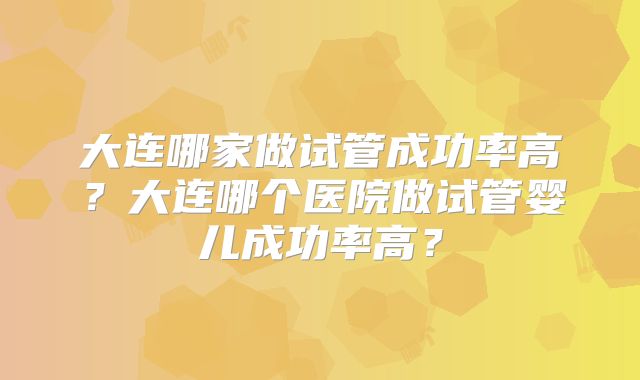 大连哪家做试管成功率高?大连哪个医院做试管婴儿成功率高?