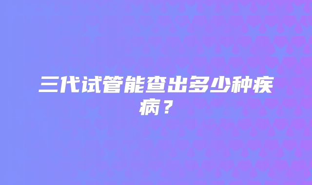 三代试管能查出多少种疾病？