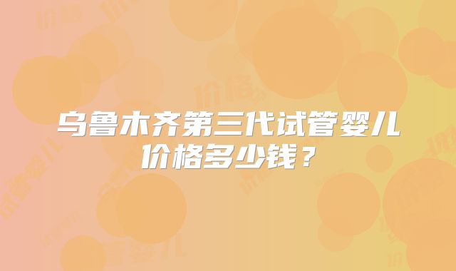 乌鲁木齐第三代试管婴儿价格多少钱？