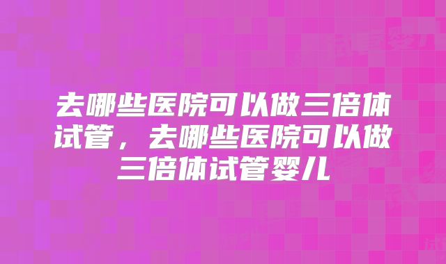 去哪些医院可以做三倍体试管，去哪些医院可以做三倍体试管婴儿