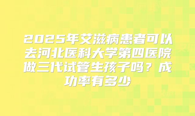 2025年艾滋病患者可以去河北医科大学第四医院做三代试管生孩子吗?成功率有多少