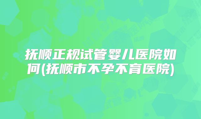 抚顺正规试管婴儿医院如何(抚顺市不孕不育医院)
