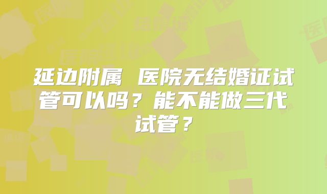 延边附属 医院无结婚证试管可以吗?能不能做三代试管?