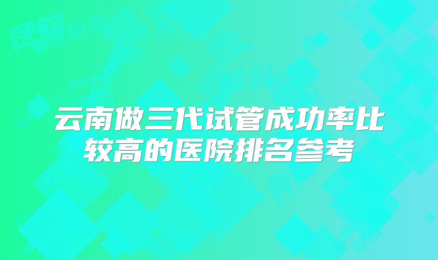 云南做三代试管成功率比较高的医院排名参考