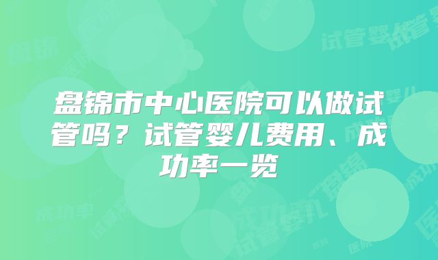 盘锦市中心医院可以做试管吗？试管婴儿费用、成功率一览
