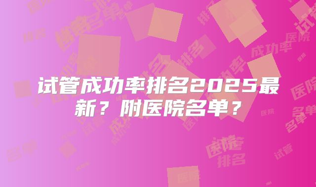 试管成功率排名2025最新？附医院名单？