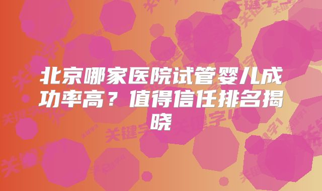 北京哪家医院试管婴儿成功率高?值得信任排名揭晓