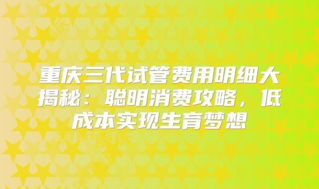 重庆三代试管费用明细大揭秘：聪明消费攻略，低成本实现生育梦想
