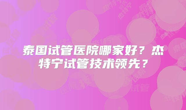 泰国试管医院哪家好?杰特宁试管技术领先?