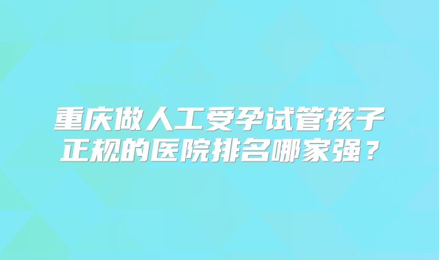 重庆做人工受孕试管孩子正规的医院排名哪家强？