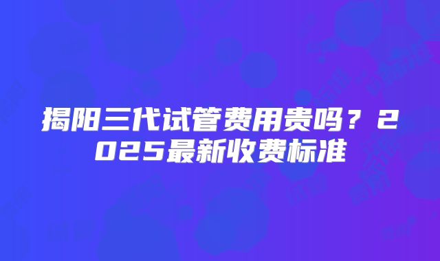 揭阳三代试管费用贵吗？2025最新收费标准