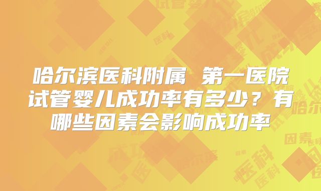 哈尔滨医科附属 第一医院试管婴儿成功率有多少?有哪些因素会影响成功率