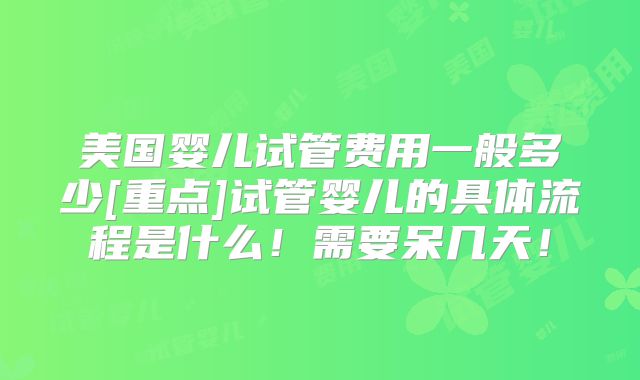 美国婴儿试管费用一般多少[重点]试管婴儿的具体流程是什么！需要呆几天！
