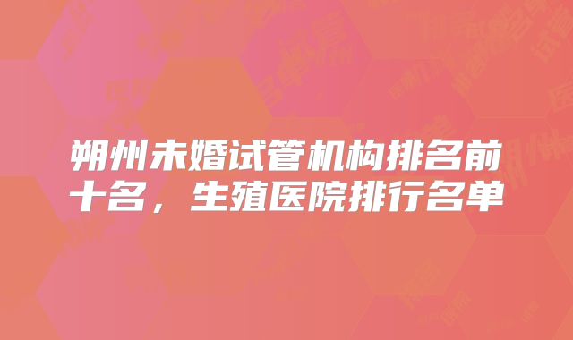 朔州未婚试管机构排名前十名，生殖医院排行名单