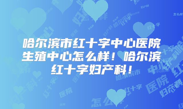 哈尔滨市红十字中心医院生殖中心怎么样！哈尔滨红十字妇产科！