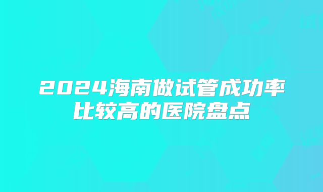 2024海南做试管成功率比较高的医院盘点