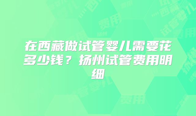 在西藏做试管婴儿需要花多少钱?扬州试管费用明细