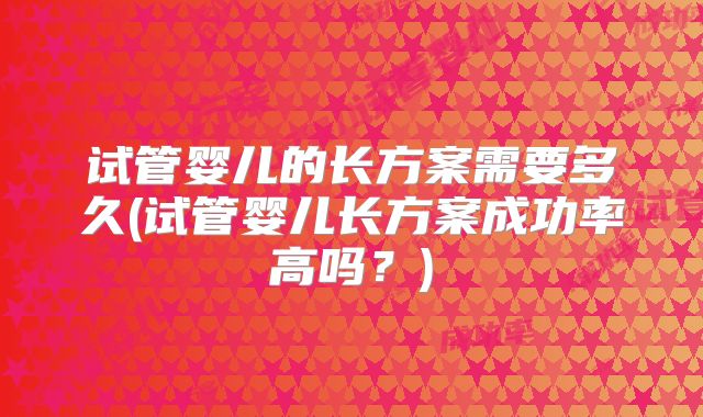 试管婴儿的长方案需要多久(试管婴儿长方案成功率高吗？)