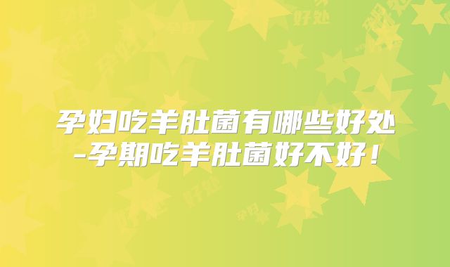 孕妇吃羊肚菌有哪些好处-孕期吃羊肚菌好不好!