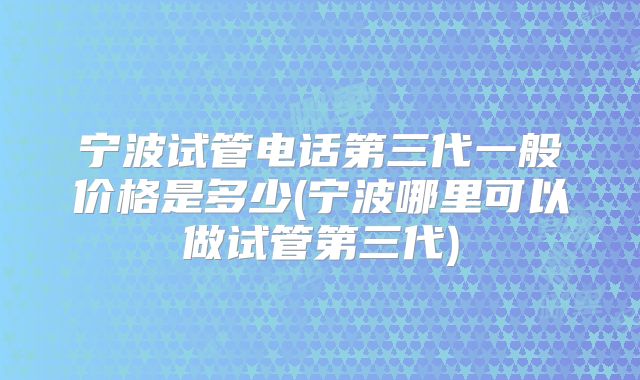 宁波试管电话第三代一般价格是多少(宁波哪里可以做试管第三代)