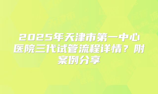 2025年天津市第一中心医院三代试管流程详情?附案例分享