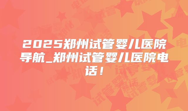 2025郑州试管婴儿医院导航_郑州试管婴儿医院电话！