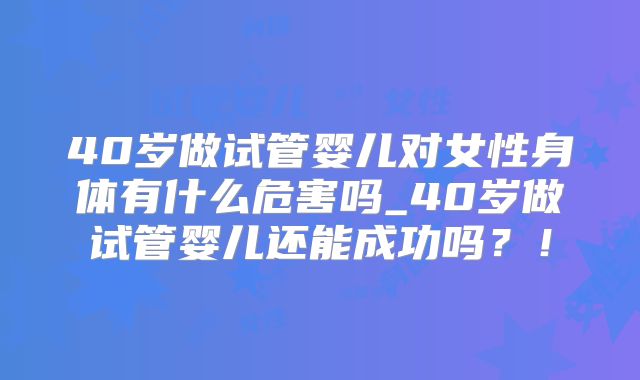 40岁做试管婴儿对女性身体有什么危害吗_40岁做试管婴儿还能成功吗？！