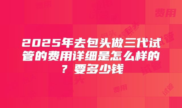 2025年去包头做三代试管的费用详细是怎么样的？要多少钱